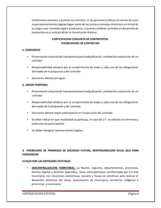 CONTRATACION ESTATAL Página 6
condiciones comunes a quienes los soliciten, ni las personas jurídicas sin ánimo de lucro
cuyosrepresentanteslegaleshagan parte de las juntas o consejos directivos en virtud de
su cargo o por mandatolegal o estatutario,ni quienescelebrencontratosendesarrollo de
lo previsto en el artículo 60 de la Constitución Política.
PARTICIPACION CONJUNTA DE CONTRATISTAS
POSIBILIDADES DE CONTRATAR:
1. CONSORCIO
• Presentaciónconjuntade la propuestaparalaadjudicación,celebraciónyejecución de un
contrato
• Responsabilidad solidaria por el cumplimiento de todas y cada una de las obligaciones
derivadas de la propuesta y del contrato
• Sanciones afectan por igual .
2. UNION TEMPORAL
• Presentaciónconjuntade lapropuestaparalaadjudicación,celebraciónyejecución de un
contrato
• Responsabilidad solidaria por el cumplimiento de todas y cada una de las obligaciones
derivadas de la propuesta y del contrato
• Sanciones afectan según participación en la ejecución del contrato.
• Se debe indicar en que modalidad se participa, en caso de U.T. se señalan los términos y
extensión de participación.
• Se deben designar representantes legales.
3. POSIBILIDAD DE PROMESAS DE SOCIEDAD FUTURA, RESPONSABILIDAD IGUAL QUE PARA
CONSORCIOS
CUALES SON LAS ENTIDADES ESTATALES
• DESCENTRALIZACION TERRITORIAL: La Nación, regiones, departamentos, provincias,
Distrito Capital y Distritos Especiales, áreas metropolitanas (conformadas por 2 o más
municipios con relaciones económicas, sociales y físicas se coordinan para realizar el
desarrollo armónico del área), asociaciones de municipios, territorios indígenas o
provincias y municipios.
 