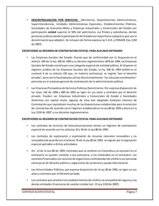 CONTRATACION ESTATAL Página 7
• DESCENTRALIZACION POR SERVICIOS: Ministerios, Departamentos Administrativos,
Superintendencias, Unidades Administrativas Especiales, Establecimientos Públicos,
Sociedades de Economía Mixta y Empresas Industriales y Comerciales del Estado con
participación estatal superior al 50% del patrimonio, sus filiales y subsidiarias, demás
personasjurídicasdonde laparticipacióndel Estadosea mayoritaria cualquiera que sea la
denominación que adopten. Se incluyen de forma expresa las C.A.R. y FONADE (ley 1150
de 2007) .
EXCEPCIONES AL REGIMEN DE CONTRATACION ESTATAL PARA ALGUNAS ENTIDADES
• Las Empresas Sociales del Estado: Puesto que de conformidad con lo dispuesto en el
artículo 194 de la ley 100 de 1993 y su decreto reglamentario 1876 de 1994, las Empresas
Socialesdel Estado constituyen una categoría especial de entidad pública. Al disponer el
régimen jurídico de las Empresas Sociales del Estado, la ley 100 de 1993 señaló en el
numeral 6 de su artículo 195 que, en materia contractual, se regirán "por el derecho
privado",peroconla facultadpara utilizardiscrecionalmente "las cláusulas exorbitantes"
previstas en el estatuto general de contratación de la administración pública.
• Las EmpresasPrestadorasde ServiciosPúblicos Domiciliarios: Por expresa disposición de
las leyes 142 de 1994 y 689 de 2001 se rigen en sus actos y contratos por el derecho
privado. Pueden ser Empresas Industriales y Comerciales de Estado o Sociedades
Anónimas con capital mixto, algunas de ellas han adoptado Estatutos Internos de
Contrataciónque reproducen muchas de las disposiciones establecidas para la selección
de contratistas de acuerdo con el régimen establecido en la Ley 80 de 1993 y ahora en la
Ley 1150 de 2007 y sus decretos reglamentarios.
EXCEPCIONES AL REGIMEN DE CONTRATACION ESTATAL PARA ALGUNAS ENTIDADES
• Los contratos de servicios de telecomunicaciones tienen un régimen de contratación
especial de acuerdo con los artículos 33 a 36 de la Ley 80 de 1993.
• Los contratos de exploración y explotación de recursos naturales renovables y no
renovablesde acuerdoconel artículo 76 de la Ley 80 de 1993, se regirán por la legislación
especial aplicable a dichas actividades.
• Art. 13 de la Ley 80 de 1993: Contratos que se celebren en Colombia y se ejecuten en el
extranjero se pueden someter a Ley extranjera, o los celebrados en el extranjero. Los
contratosfinanciadosconrecursosde organismosmultilateralesde créditooconpersonas
extranjeras de derecho público u organismos de asistencia y ayuda internacional.
• Las Universidades Públicas, por expresa disposición de la Ley 30 de 1992, se rigen en sus
actos y contratos por el Derecho privado.
• Los contratosque celebrenlosestablecimientosde crédito,lascompañíasde seguros y las
demás entidades financieras de carácter estatal (art. 15 Ley 1150 de 2007)
 