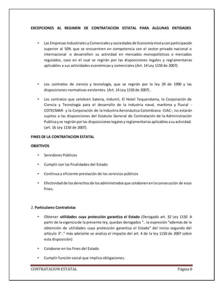 CONTRATACION ESTATAL Página 8
EXCEPCIONES AL REGIMEN DE CONTRATACION ESTATAL PARA ALGUNAS ENTIDADES
• Las EmpresasIndustrialesyComercialesysociedadesde Economíamixtaconparticipación
superior al 50% que se encuentren en competencia con el sector privado nacional o
internacional o desarrollen su actividad en mercados monopolísticos o mercados
regulados, caso en el cual se regirán por las disposiciones legales y reglamentarias
aplicables a sus actividades económicas y comerciales (Art. 14 Ley 1150 de 2007).
• Los contratos de ciencia y tecnología, que se regirán por la ley 29 de 1990 y las
disposiciones normativas existentes. (Art. 14 Ley 1150 de 2007) .
• Los contratos que celebren Satena, Indumil, El Hotel Tequendama, la Corporación de
Ciencia y Tecnología para el desarrollo de la industria naval, marítima y fluvial -
COTECMAR- y la Corporación de la Industria Aeronáutica Colombiana -CIAC-, no estarán
sujetos a las disposiciones del Estatuto General de Contratación de la Administración
Publicayse regiránporlas disposicioneslegalesyreglamentariasaplicablesasuactividad.
(art. 16 Ley 1150 de 2007).
FINES DE LA CONTRATACION ESTATAL
OBJETIVOS
• Servidores Públicos
• Cumplir con las finalidades del Estado
• Continua y eficiente prestación de los servicios públicos
• Efectividadde losderechosde losadministradosque colaborenenlaconsecución de esos
fines.
2. Particulares Contratistas
• Obtener utilidades cuya protección garantiza el Estado (Derogado art. 32 Ley 1150 A
partir de la vigenciade la presente ley, quedan derogados “.. la expresión “además de la
obtención de utilidades cuya protección garantiza el Estado” del inciso segundo del
artículo 3°..” más adelante se analiza el impacto del art. 4 de la ley 1150 de 2007 sobre
esta disposición)
• Colaborar en los fines del Estado
• Cumplir función social que implica obligaciones.
 