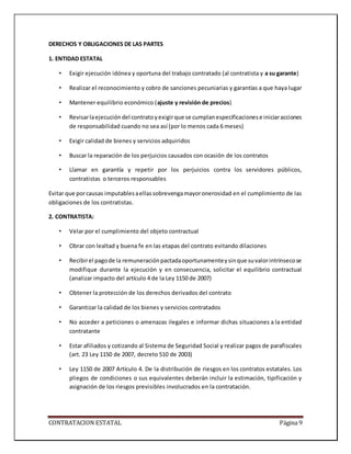 CONTRATACION ESTATAL Página 9
DERECHOS Y OBLIGACIONES DE LAS PARTES
1. ENTIDAD ESTATAL
• Exigir ejecución idónea y oportuna del trabajo contratado (al contratista y a su garante)
• Realizar el reconocimiento y cobro de sanciones pecuniarias y garantías a que haya lugar
• Mantener equilibrio económico (ajuste y revisión de precios)
• Revisarlaejecucióndel contratoyexigirque se cumplanespecificacionese iniciaracciones
de responsabilidad cuando no sea así (por lo menos cada 6 meses)
• Exigir calidad de bienes y servicios adquiridos
• Buscar la reparación de los perjuicios causados con ocasión de los contratos
• Llamar en garantía y repetir por los perjuicios contra los servidores públicos,
contratistas o terceros responsables
Evitar que porcausas imputablesaellassobrevengamayoronerosidad en el cumplimiento de las
obligaciones de los contratistas.
2. CONTRATISTA:
• Velar por el cumplimiento del objeto contractual
• Obrar con lealtad y buena fe en las etapas del contrato evitando dilaciones
• Recibirel pagode la remuneraciónpactadaoportunamenteysinque suvalorintrínsecose
modifique durante la ejecución y en consecuencia, solicitar el equilibrio contractual
(analizar impacto del artículo 4 de la Ley 1150 de 2007)
• Obtener la protección de los derechos derivados del contrato
• Garantizar la calidad de los bienes y servicios contratados
• No acceder a peticiones o amenazas ilegales e informar dichas situaciones a la entidad
contratante
• Estar afiliados y cotizando al Sistema de Seguridad Social y realizar pagos de parafiscales
(art. 23 Ley 1150 de 2007, decreto 510 de 2003)
• Ley 1150 de 2007 Artículo 4. De la distribución de riesgos en los contratos estatales. Los
pliegos de condiciones o sus equivalentes deberán incluir la estimación, tipificación y
asignación de los riesgos previsibles involucrados en la contratación.
 