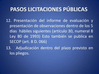 PASOS LICITACIONES PÚBLICAS 9. Audiencia de precisión y aclaración de pliegos (artículo 30, numeral 4º de la Ley 80 de 1993) Es importante, porque además allí se puede definir una prórroga de hasta 6 días al plazo de la licitación o concurso, a su vez, esa prórroga puede ser “prorrogada” hasta por la mitad del término inicial por solicitud de las 2/3 partes de las personas que retiraron pliegos.10.  Plazo de la licitación término entre la fecha en que se empiezan a recibir propuestas y la fecha y hora límite de presentación de las mismas  (artículo 30, numeral 5 de la Ley 80 de 1993). 11.   Plazo para la evaluación de las propuestas (artículo 30, numeral 7 de la Ley 80 de 1993)  