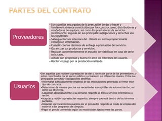 • Son aquellos encargados de la prestación de dar y hacer y
fundamentalmente constituidos por los constructores, distribuidores y
vendedores de equipos, así como los prestadores de servicios
informáticos; algunas de sus principales obligaciones y derechos son
las siguientes:
• Salvaguardar los intereses del cliente así como proporcionarle
consejos e información.
• Cumplir con los términos de entrega o prestación del servicio.
• Garantizar sus productos y servicios.
• Realizar convenientemente el estudio de viabilidad en caso de serle
solicitado.
• Actuar con propiedad y buena fe ante los intereses del usuario.
• Recibir el pago por la prestación realizada
Proveedores
•Son aquellos que reciben la prestación de dar o hacer por parte de los proveedores, y
están constituidos por el sector público y privado en sus diferentes niveles. Entre sus
principales derechos y obligaciones tenemos:
•Informarse adecuadamente respecto de las implicaciones generadas al firmar este
tipo de contratos.
•Determinar de manera precisa sus necesidades susceptibles de automatización, así
como sus objetivos.
•Capacitar apropiadamente a su personal respecto al bien o servicio informático a
recibir.
•Aceptar y recibir la prestación requerida, siempre que esté dentro de los términos
pactados.
•Respetar los lineamientos puestos por el proveedor respecto al modo de empleo del
material o los programas de cómputo.
•Pagar el precio convenido según las modalidades ijadas entre las partes.
Usuarios
 