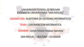 UNIVERSIDAD ESTATAL DE BOLIVAR
EXTENSION UNIVERSITARIA “SAN MIGUEL”
ASIGNATURA: AUDITORIA DE SISTEMAS INFORMATICOS
TEMA: CONTRATACION INFORMATICA
NOMBRE: Carlos Vinicio Velasco Sanchez
SAN MIGUEL – BOLÍVAR – ECUADOR
 