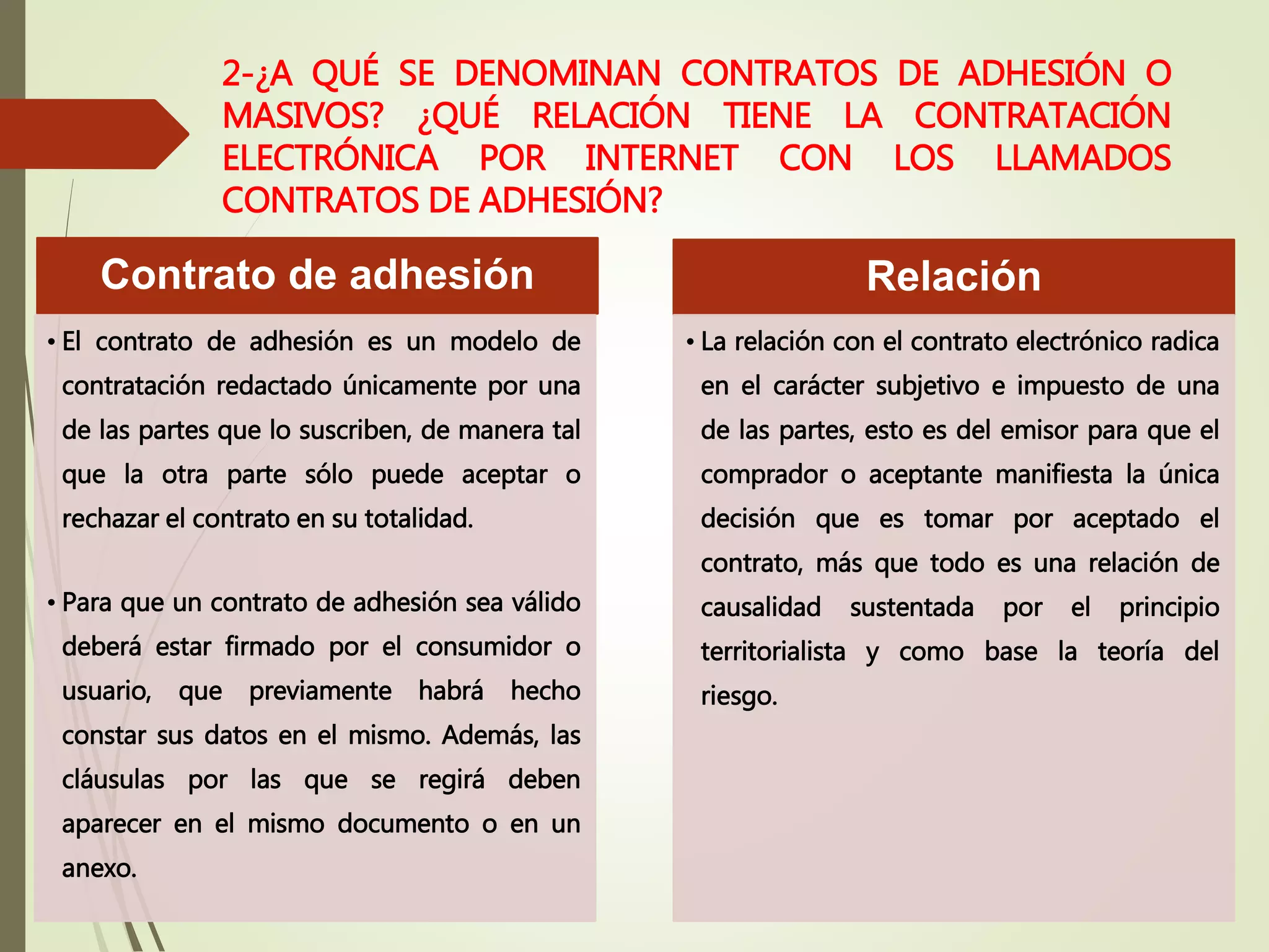 2-¿A QUÉ SE DENOMINAN CONTRATOS DE ADHESIÓN O
MASIVOS? ¿QUÉ RELACIÓN TIENE LA CONTRATACIÓN
ELECTRÓNICA POR INTERNET CON LOS LLAMADOS
CONTRATOS DE ADHESIÓN?
Contrato de adhesión
• El contrato de adhesión es un modelo de
contratación redactado únicamente por una
de las partes que lo suscriben, de manera tal
que la otra parte sólo puede aceptar o
rechazar el contrato en su totalidad.
• Para que un contrato de adhesión sea válido
deberá estar firmado por el consumidor o
usuario, que previamente habrá hecho
constar sus datos en el mismo. Además, las
cláusulas por las que se regirá deben
aparecer en el mismo documento o en un
anexo.
Relación
• La relación con el contrato electrónico radica
en el carácter subjetivo e impuesto de una
de las partes, esto es del emisor para que el
comprador o aceptante manifiesta la única
decisión que es tomar por aceptado el
contrato, más que todo es una relación de
causalidad sustentada por el principio
territorialista y como base la teoría del
riesgo.
 