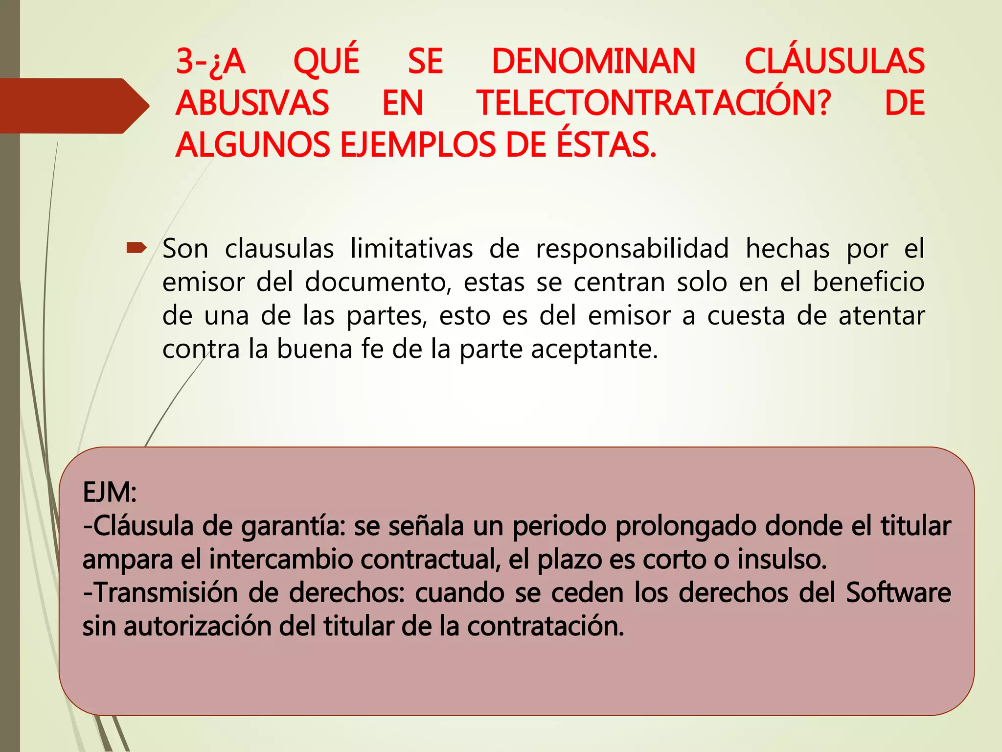 3-¿A QUÉ SE DENOMINAN CLÁUSULAS
ABUSIVAS EN TELECTONTRATACIÓN? DE
ALGUNOS EJEMPLOS DE ÉSTAS.
 Son clausulas limitativas de responsabilidad hechas por el
emisor del documento, estas se centran solo en el beneficio
de una de las partes, esto es del emisor a cuesta de atentar
contra la buena fe de la parte aceptante.
EJM:
-Cláusula de garantía: se señala un periodo prolongado donde el titular
ampara el intercambio contractual, el plazo es corto o insulso.
-Transmisión de derechos: cuando se ceden los derechos del Software
sin autorización del titular de la contratación.
 