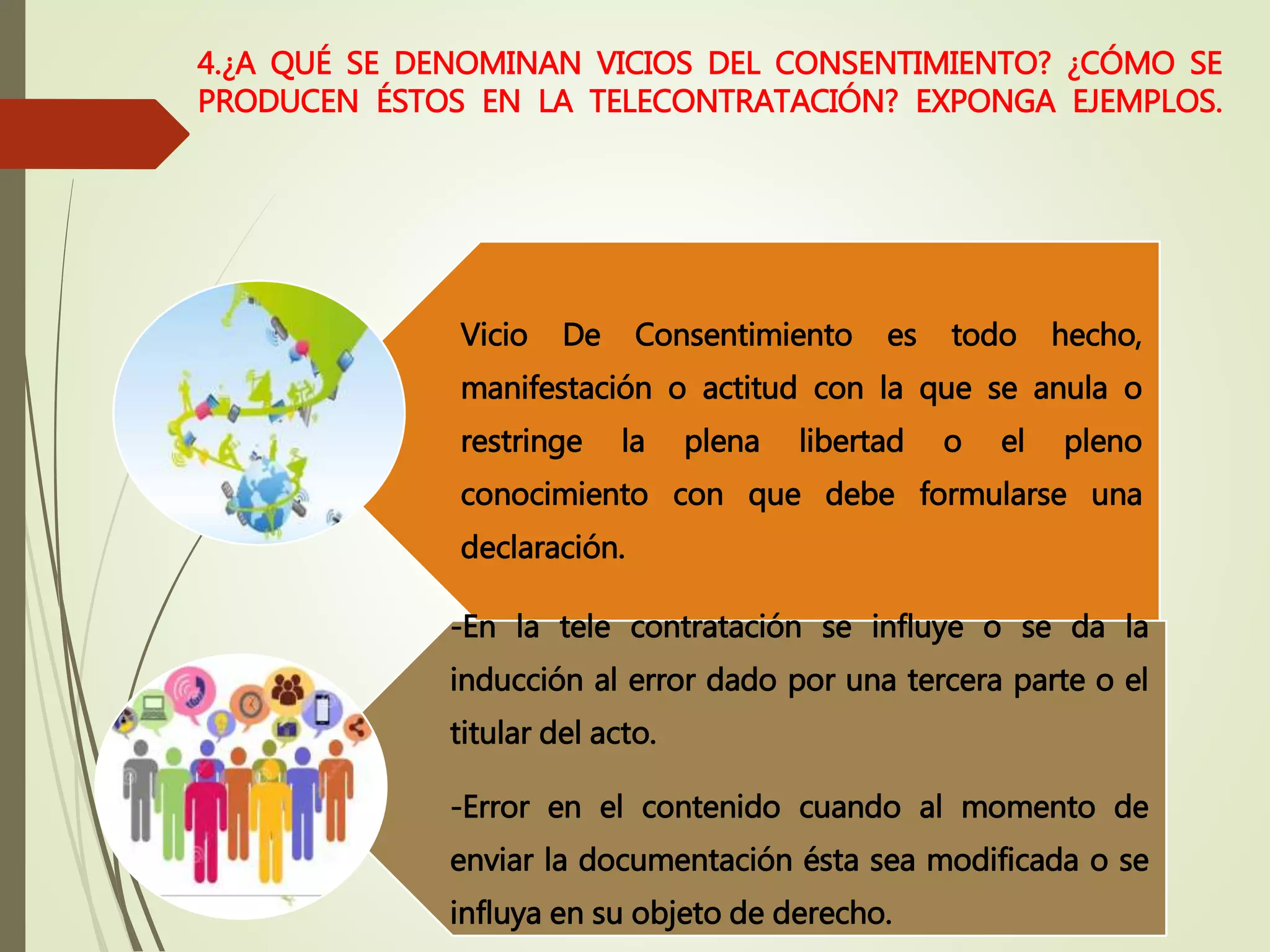 4.¿A QUÉ SE DENOMINAN VICIOS DEL CONSENTIMIENTO? ¿CÓMO SE
PRODUCEN ÉSTOS EN LA TELECONTRATACIÓN? EXPONGA EJEMPLOS.
Vicio De Consentimiento es todo hecho,
manifestación o actitud con la que se anula o
restringe la plena libertad o el pleno
conocimiento con que debe formularse una
declaración.
-En la tele contratación se influye o se da la
inducción al error dado por una tercera parte o el
titular del acto.
-Error en el contenido cuando al momento de
enviar la documentación ésta sea modificada o se
influya en su objeto de derecho.
 