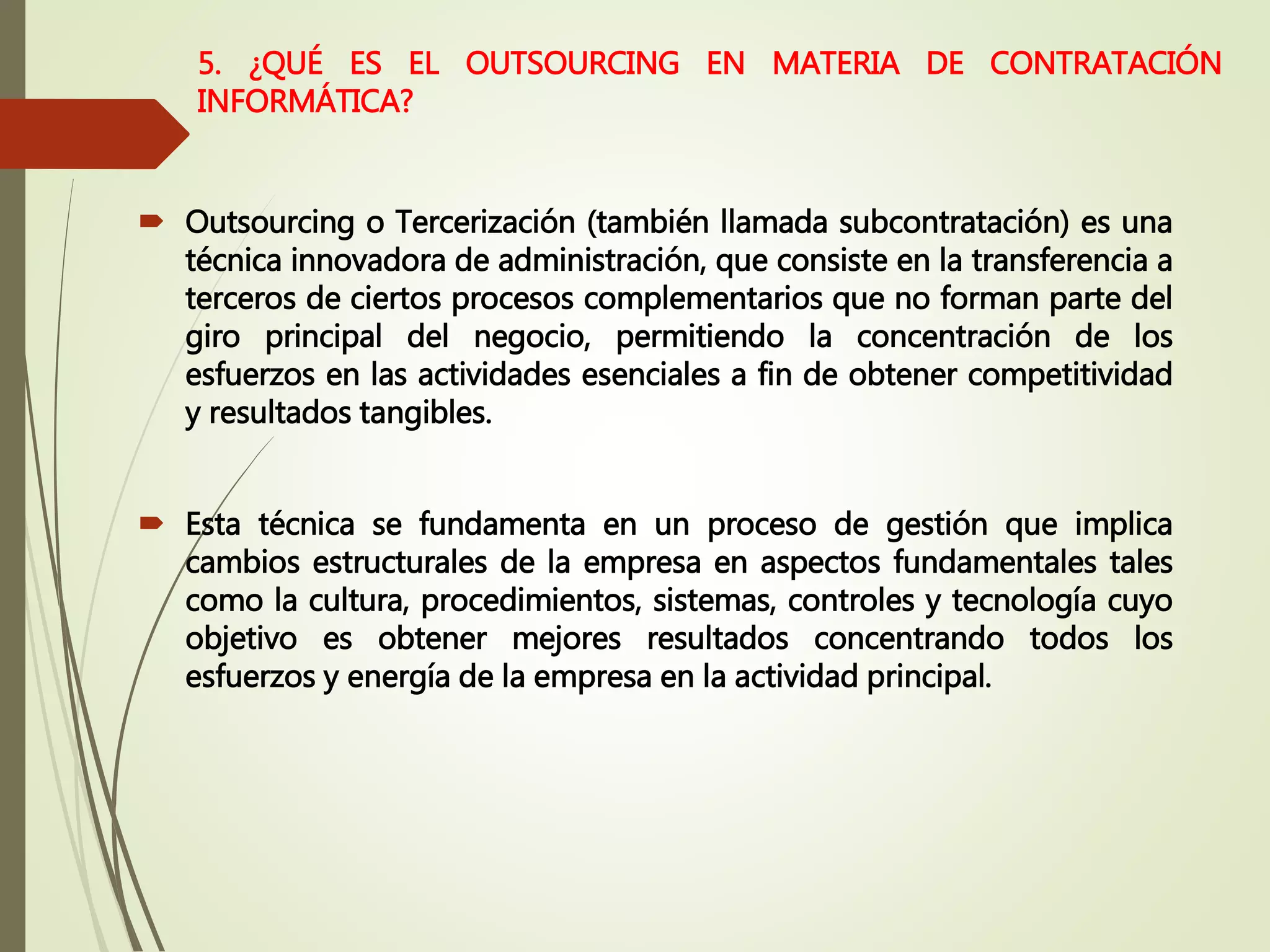  Outsourcing o Tercerización (también llamada subcontratación) es una
técnica innovadora de administración, que consiste en la transferencia a
terceros de ciertos procesos complementarios que no forman parte del
giro principal del negocio, permitiendo la concentración de los
esfuerzos en las actividades esenciales a fin de obtener competitividad
y resultados tangibles.
 Esta técnica se fundamenta en un proceso de gestión que implica
cambios estructurales de la empresa en aspectos fundamentales tales
como la cultura, procedimientos, sistemas, controles y tecnología cuyo
objetivo es obtener mejores resultados concentrando todos los
esfuerzos y energía de la empresa en la actividad principal.
5. ¿QUÉ ES EL OUTSOURCING EN MATERIA DE CONTRATACIÓN
INFORMÁTICA?
 