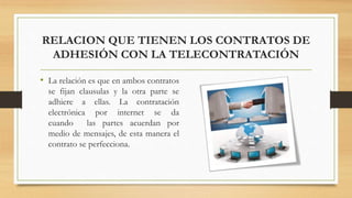 RELACION QUE TIENEN LOS CONTRATOS DE
ADHESIÓN CON LA TELECONTRATACIÓN
• La relación es que en ambos contratos
se fijan clausulas y la otra parte se
adhiere a ellas. La contratación
electrónica por internet se da
cuando las partes acuerdan por
medio de mensajes, de esta manera el
contrato se perfecciona.
 