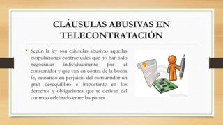 CLÁUSULAS ABUSIVAS EN
TELECONTRATACIÓN
• Según la ley son cláusulas abusivas aquellas
estipulaciones contractuales que no han sido
negociadas individualmente por el
consumidor y que van en contra de la buena
fe, causando en perjuicio del consumidor un
gran desequilibro e importante en los
derechos y obligaciones que se derivan del
contrato celebrado entre las partes.
 