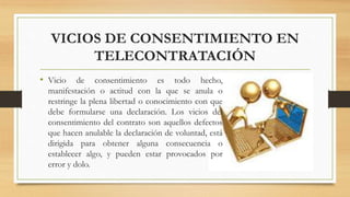 VICIOS DE CONSENTIMIENTO EN
TELECONTRATACIÓN
• Vicio de consentimiento es todo hecho,
manifestación o actitud con la que se anula o
restringe la plena libertad o conocimiento con que
debe formularse una declaración. Los vicios del
consentimiento del contrato son aquellos defectos
que hacen anulable la declaración de voluntad, está
dirigida para obtener alguna consecuencia o
establecer algo, y pueden estar provocados por
error y dolo.
 