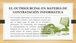 EL OUTRSOURCING EN MATERIA DE
CONTRATACIÓN INFORMÁTICA
• En el mundo empresarial, es el proceso en el cual una
organización contrata a otras empresas externas para
que se hagan cargo de parte de su actividad o
producción. El outsourcing está relacionado con
la subcontratación de servicios, pues supone la
búsqueda de una fuente externa a la empresa que
pueda prestar de manera eficiente determinados
servicios, para que esta pueda disponer de más tiempo
para centrarse en los aspectos claves de su negocio.
 