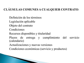 CLÁUSULAS COMUNES A CUALQUIER CONTRATO:
Definición de los términos
Legislación aplicable
Objeto del contrato
Condiciones
Recursos disponibles y titularidad
Plazos de entrega y cumplimiento del servicio
(calendario)
Actualizaciones y nuevas versiones
Condiciones económicas (servicio y productos)
 