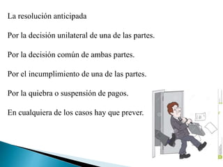 La resolución anticipada
Por la decisión unilateral de una de las partes.
Por la decisión común de ambas partes.
Por el incumplimiento de una de las partes.
Por la quiebra o suspensión de pagos.
En cualquiera de los casos hay que prever.
 
