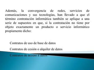 Además, la convergencia de redes, servicios de
comunicaciones y sus tecnologías, han llevado a que el
término contratación informática también se aplique a una
serie de supuestos en que, si la contratación no tiene por
objeto exactamente un producto o servicio informático
propiamente dicho:
Contratos de uso de base de datos
Contratos de cesión o alquiler de datos
Contratos de acceso a datos
 