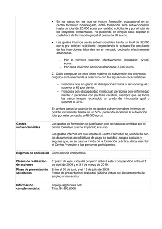•   En los casos en los que se incluya formación ocupacional en un
                            centro formativo homologado, dicha formación será subvencionable
                            hasta un total de 20.000 euros por entidad solicitante y por el total de
                            los proyectos presentados, no pudiendo en ningún caso superar el
                            coste/hora de formación grupal el precio de 90 euros.

                        •   Los gastos internos serán subvencionables hasta un total de 32.000
                            euros por entidad solicitante, dependiendo la subvención resultante
                            de las inserciones laborales en el mercado ordinario efectivamente
                            alcanzadas.

                              − Por la primera inserción efectivamente alcanzada: 12.000
                                euros.
                              − Por cada inserción adicional alcanzada: 5.000 euros.

                        2.- Cabe exceptuar de este límite máximo de subvención los proyectos
                        dirigidos exclusivamente a colectivos con las siguientes características:

                            − Personas con un grado de discapacidad física o sensorial igual o
                              superior al 65 por ciento.
                            − Personas con discapacidad intelectual, personas con enfermedad
                              mental o personas con parálisis cerebral, siempre que en todos
                              los casos tengan reconocido un grado de minusvalía igual o
                              superior al 33%.

                        En ambos casos la cuantía de los gastos subvencionables internos se
                        podrán incrementar hasta en un 50%, pudiendo ascender la subvención
                        total por este concepto a 48.000 euros.

Gastos                  Los gastos de formación se justificarán con las facturas emitidas por el
subvencionables         centro formativo que ha impartido el curso.

                        Los gastos internos en que incurra el Centro Promotor se justificarán con
                        los documentos acreditativos de pago de sueldos, cargas sociales y
                        seguros que, en su caso a través de la formación práctica, deba suscribir
                        el Centro Promotor a las personas participantes.

Régimen de concesión Concurrencia competitiva

Plazos de realización   El plazo de ejecución del proyecto deberá estar comprendido entre el 1
de acciones             de abril de 2009 y el 31 de marzo de 2010.
Plazo de presentación   Entre el 30 de junio y el 15 de julio de 2009
solicitudes             Forma de presentación: Bizkaibai (Oficina virtual del Departamento de
                        empleo y formación)

Información             enplegua@bizkaia.net
complementaria:         Tfno: 94.406.8008
 