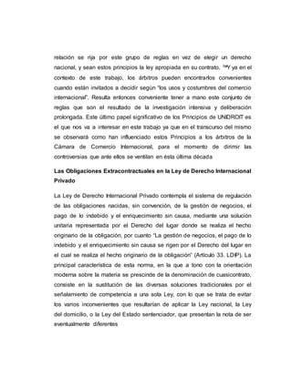 relación se rija por este grupo de reglas en vez de elegir un derecho
nacional, y sean estos principios la ley apropiada en su contrato. ™Y ya en el
contexto de este trabajo, los árbitros pueden encontrarlos convenientes
cuando están invitados a decidir según “los usos y costumbres del comercio
internacional”. Resulta entonces conveniente tener a mano este conjunto de
reglas que son el resultado de la investigación intensiva y deliberación
prolongada. Este último papel significativo de los Principios de UNIDROIT es
el que nos va a interesar en este trabajo ya que en el transcurso del mismo
se observará como han influenciado estos Principios a los árbitros de la
Cámara de Comercio Internacional, para el momento de dirimir las
controversias que ante ellos se ventilan en ésta última década
Las Obligaciones Extracontractuales en la Ley de Derecho Internacional
Privado
La Ley de Derecho Internacional Privado contempla el sistema de regulación
de las obligaciones nacidas, sin convención, de la gestión de negocios, el
pago de lo indebido y el enriquecimiento sin causa, mediante una solución
unitaria representada por el Derecho del lugar donde se realiza el hecho
originario de la obligación, por cuanto “La gestión de negocios, el pago de lo
indebido y el enriquecimiento sin causa se rigen por el Derecho del lugar en
el cual se realiza el hecho originario de la obligación” (Artículo 33. LDIP). La
principal característica de esta norma, en la que a tono con la orientación
moderna sobre la materia se prescinde de la denominación de cuasicontrato,
consiste en la sustitución de las diversas soluciones tradicionales por el
señalamiento de competencia a una sola Ley, con lo que se trata de evitar
los varios inconvenientes que resultarían de aplicar la Ley nacional, la Ley
del domicilio, o la Ley del Estado sentenciador, que presentan la nota de ser
eventualmente diferentes
 