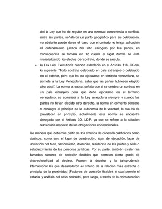 del la Ley que ha de regular en una eventual controversia o conflicto
entre las partes, señalaron un punto geográfico para su celebración,
no obstante puede darse el caso que el contrato no tenga aplicación
el ordenamiento jurídico del sitio escogido por las partes, en
consecuencia se tomara en 12 cuenta el lugar donde se está
materializando los efectos del contrato, donde se ejecuta.
 la Lex Loci Executionis cuando estableció en el Artículo 116. CCom,
lo siguiente: “Todo contrato celebrado en país extranjero o celebrado
en el exterior, pero que ha de ejecutarse en territorio venezolano, se
somete a la Ley Venezolana, salvo que las partes hubiesen elegido
otra cosa”. La norma ut supra, señala que si se celebra un contrato en
un país extranjero pero que deba ejecutarse en el territorio
venezolano, se someterá a la Ley venezolana siempre y cuando las
partes no hayan elegido otro derecho, la norma en comento contiene
o consagra el principio de la autonomía de la voluntad, la cual ha de
prevalecer en principio, actualmente esta norma se encuentra
derogada por el Artículo 30. LDIP, ya que se refiere a la solución
subsidiaria respecto de las obligaciones convencionales.
De manera que debemos partir de los criterios de conexión calificados como
clásicos, como son: el lugar de celebración, lugar de ejecución, lugar de
ubicación del bien, nacionalidad, domicilio, residencia de las partes y sede o
establecimiento de las personas jurídicas. Por su parte, también existen los
llamados factores de conexión flexibles que permiten cierto grado de
discrecionalidad al decisor. Fueron la doctrina y la jurisprudencia
Internacional las que desarrollaron el criterio de la relación más estrecha o
principio de la proximidad (Factores de conexión flexible), el cual permite el
estudio y análisis del caso concreto, para luego, a través de la consideración
 