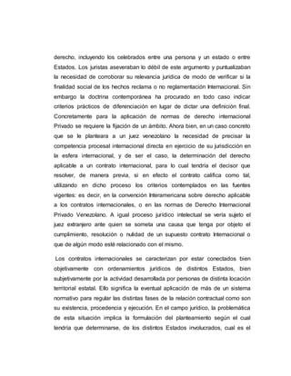 derecho, incluyendo los celebrados entre una persona y un estado o entre
Estados. Los juristas aseveraban lo débil de este argumento y puntualizaban
la necesidad de corroborar su relevancia jurídica de modo de verificar si la
finalidad social de los hechos reclama o no reglamentación Internacional. Sin
embargo la doctrina contemporánea ha procurado en todo caso indicar
criterios prácticos de diferenciación en lugar de dictar una definición final.
Concretamente para la aplicación de normas de derecho internacional
Privado se requiere la fijación de un ámbito. Ahora bien, en un caso concreto
que se le planteara a un juez venezolano la necesidad de precisar la
competencia procesal internacional directa en ejercicio de su jurisdicción en
la esfera internacional, y de ser el caso, la determinación del derecho
aplicable a un contrato internacional, para lo cual tendría el decisor que
resolver, de manera previa, si en efecto el contrato califica como tal,
utilizando en dicho proceso los criterios contemplados en las fuentes
vigentes: es decir, en la convención Interamericana sobre derecho aplicable
a los contratos internacionales, o en las normas de Derecho Internacional
Privado Venezolano. A igual proceso jurídico intelectual se vería sujeto el
juez extranjero ante quien se someta una causa que tenga por objeto el
cumplimiento, resolución o nulidad de un supuesto contrato Internacional o
que de algún modo esté relacionado con el mismo.
Los contratos internacionales se caracterizan por estar conectados bien
objetivamente con ordenamientos jurídicos de distintos Estados, bien
subjetivamente por la actividad desarrollada por personas de distinta locación
territorial estatal. Ello significa la eventual aplicación de más de un sistema
normativo para regular las distintas fases de la relación contractual como son
su existencia, procedencia y ejecución. En el campo jurídico, la problemática
de esta situación implica la formulación del planteamiento según el cual
tendría que determinarse, de los distintos Estados involucrados, cual es el
 