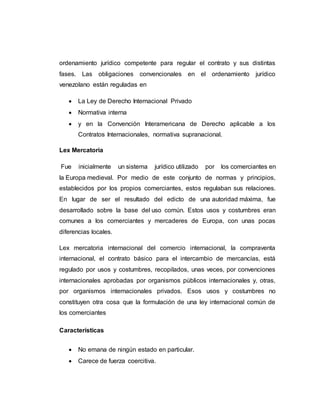 ordenamiento jurídico competente para regular el contrato y sus distintas
fases. Las obligaciones convencionales en el ordenamiento jurídico
venezolano están reguladas en
 La Ley de Derecho Internacional Privado
 Normativa interna
 y en la Convención Interamericana de Derecho aplicable a los
Contratos Internacionales, normativa supranacional.
Lex Mercatoria
Fue inicialmente un sistema jurídico utilizado por los comerciantes en
la Europa medieval. Por medio de este conjunto de normas y principios,
establecidos por los propios comerciantes, estos regulaban sus relaciones.
En lugar de ser el resultado del edicto de una autoridad máxima, fue
desarrollado sobre la base del uso común. Estos usos y costumbres eran
comunes a los comerciantes y mercaderes de Europa, con unas pocas
diferencias locales.
Lex mercatoria internacional del comercio internacional, la compraventa
internacional, el contrato básico para el intercambio de mercancías, está
regulado por usos y costumbres, recopilados, unas veces, por convenciones
internacionales aprobadas por organismos públicos internacionales y, otras,
por organismos internacionales privados. Esos usos y costumbres no
constituyen otra cosa que la formulación de una ley internacional común de
los comerciantes
Características
 No emana de ningún estado en particular.
 Carece de fuerza coercitiva.
 