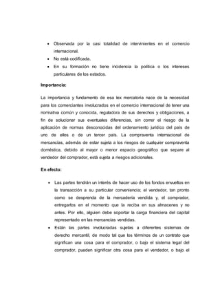  Observada por la casi totalidad de intervinientes en el comercio
internacional.
 No está codificada.
 En su formación no tiene incidencia la política o los intereses
particulares de los estados.
Importancia:
La importancia y fundamento de esa lex mercatoria nace de la necesidad
para los comerciantes involucrados en el comercio internacional de tener una
normativa común y conocida, reguladora de sus derechos y obligaciones, a
fin de solucionar sus eventuales diferencias, sin correr el riesgo de la
aplicación de normas desconocidas del ordenamiento jurídico del país de
uno de ellos o de un tercer país. La compraventa internacional de
mercancías, además de estar sujeta a los riesgos de cualquier compraventa
doméstica, debido al mayor o menor espacio geográfico que separe al
vendedor del comprador, está sujeta a riesgos adicionales.
En efecto:
 Las partes tendrán un interés de hacer uso de los fondos envueltos en
la transacción a su particular conveniencia; el vendedor, tan pronto
como se desprenda de la mercadería vendida y, el comprador,
entregarlos en el momento que la reciba en sus almacenes y no
antes. Por ello, alguien debe soportar la carga financiera del capital
representado en las mercancías vendidas.
 Están las partes involucradas sujetas a diferentes sistemas de
derecho mercantil, de modo tal que los términos de un contrato que
significan una cosa para el comprador, o bajo el sistema legal del
comprador, pueden significar otra cosa para el vendedor, o bajo el
 
