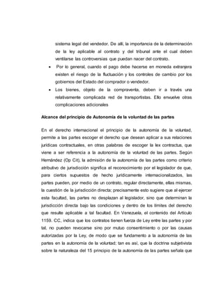 sistema legal del vendedor. De allí, la importancia de la determinación
de la ley aplicable al contrato y del tribunal ante el cual deben
ventilarse las controversias que puedan nacer del contrato.
 Por lo general, cuando el pago debe hacerse en moneda extranjera
existen el riesgo de la fluctuación y los controles de cambio por los
gobiernos del Estado del comprador o vendedor.
 Los bienes, objeto de la compraventa, deben ir a través una
relativamente complicada red de transportistas. Ello envuelve otras
complicaciones adicionales
Alcance del principio de Autonomía de la voluntad de las partes
En el derecho internacional el principio de la autonomía de la voluntad,
permite a las partes escoger el derecho que desean aplicar a sus relaciones
jurídicas contractuales, en otras palabras de escoger la lex contractus, que
viene a ser referencia a la autonomía de la voluntad de las partes. Según
Hernández (Op Cit), la admisión de la autonomía de las partes como criterio
atributivo de jurisdicción significa el reconocimiento por el legislador de que,
para ciertos supuestos de hecho jurídicamente internacionalizados, las
partes pueden, por medio de un contrato, regular directamente, ellas mismas,
la cuestión de la jurisdicción directa; precisamente esto sugiere que al ejercer
esta facultad, las partes no desplazan al legislador, sino que determinan la
jurisdicción directa bajo las condiciones y dentro de los límites del derecho
que resulte aplicable a tal facultad. En Venezuela, el contenido del Artículo
1159. CC, indica que los contratos tienen fuerza de Ley entre las partes y por
tal, no pueden revocarse sino por mutuo consentimiento o por las causas
autorizadas por la Ley, de modo que se fundamento a la autonomía de las
partes en la autonomía de la voluntad; tan es así, que la doctrina subjetivista
sobre la naturaleza del 15 principio de la autonomía de las partes señala que
 