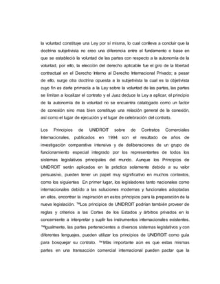 la voluntad constituye una Ley por sí misma, lo cual conlleva a concluir que la
doctrina subjetivista no creo una diferencia entre el fundamento o base en
que se estableció la voluntad de las partes con respecto a la autonomía de la
voluntad, por ello, la elección del derecho aplicable fue el giro de la libertad
contractual en el Derecho Interno al Derecho Internacional Privado; a pesar
de ello, surge otra doctrina opuesta a la subjetivista la cual es la objetivista
cuyo fin es darle primacía a la Ley sobre la voluntad de las partes, las partes
se limitan a localizar el contrato y el Juez deduce la Ley a aplicar, el principio
de la autonomía de la voluntad no se encuentra catalogado como un factor
de conexión sino mas bien constituye una relación general de la conexión,
así como el lugar de ejecución y el lugar de celebración del contrato.
Los Principios de UNIDROIT sobre de Contratos Comerciales
Internacionales, publicados en 1994 son el resultado de años de
investigación comparativa intensiva y de deliberaciones de un grupo de
funcionamiento especial integrado por los representantes de todos los
sistemas legislativos principales del mundo. Aunque los Principios de
UNIDROIT serán aplicados en la práctica solamente debido a su valor
persuasivo, pueden tener un papel muy significativo en muchos contextos,
como los siguientes En primer lugar, los legisladores tanto nacionales como
internacionales debido a las soluciones modernas y funcionales adoptadas
en ellos, encontrar la inspiración en estos principios para la preparación de la
nueva legislación. ™ Los principios de UNIDROIT podrían también proveer de
reglas y criterios a las Cortes de los Estados y árbitros privados en lo
concerniente a interpretar y suplir los instrumentos internacionales existentes.
™ Igualmente, las partes pertenecientes a diversos sistemas legislativos y con
diferentes lenguajes, pueden utilizar los principios de UNIDROIT como guía
para bosquejar su contrato. ™ Más importante aún es que estas mismas
partes en una transacción comercial internacional pueden pactar que la
 