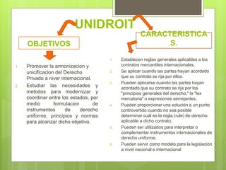 UNIDROIT
OBJETIVOS
1. Promover la armonizacion y
unicificacion del Derecho
Privado a niver internacional.
2. Estudiar las necesidades y
metodos para modernizar y
coordinar entre los estados, por
medio formulacion de
instrumentos de derecho
uniforme, principios y normas
para alcanzar dicho objetivo.
CARACTERISTICA
S.
1. Establecen reglas generales aplicables a los
contratos mercantiles internacionales.
2. Se aplicar cuando las partes hayan acordado
que su contrato se rija por ellos.
3. Pueden aplicarse cuando las partes hayan
acordado que su contrato se rija por los
"principios generales del derecho," la "lex
mercatoria" o expresiones semejantes.
4. Pueden proporcionar una solución a un punto
controvertido cuando no sea posible
determinar cuál es la regla (rule) de derecho
aplicable a dicho contrato.
5. Pueden ser utilizados para interpretar o
complementar instrumentos internacionales de
derecho uniforme.
6. Pueden servir como modelo para la legislación
a nivel nacional e internacional
 