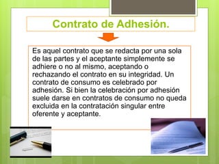 Contrato de Adhesión.
Es aquel contrato que se redacta por una sola
de las partes y el aceptante simplemente se
adhiere o no al mismo, aceptando o
rechazando el contrato en su integridad. Un
contrato de consumo es celebrado por
adhesión. Si bien la celebración por adhesión
suele darse en contratos de consumo no queda
excluida en la contratación singular entre
oferente y aceptante.
 