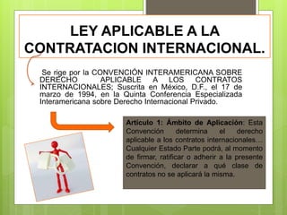 LEY APLICABLE A LA
CONTRATACION INTERNACIONAL.
Se rige por la CONVENCIÓN INTERAMERICANA SOBRE
DERECHO APLICABLE A LOS CONTRATOS
INTERNACIONALES; Suscrita en México, D.F., el 17 de
marzo de 1994, en la Quinta Conferencia Especializada
Interamericana sobre Derecho Internacional Privado.
Artículo 1: Ámbito de Aplicación: Esta
Convención determina el derecho
aplicable a los contratos internacionales…
Cualquier Estado Parte podrá, al momento
de firmar, ratificar o adherir a la presente
Convención, declarar a qué clase de
contratos no se aplicará la misma.
 