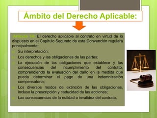 Ámbito del Derecho Aplicable:
Artículo 14: El derecho aplicable al contrato en virtud de lo
dispuesto en el Capítulo Segundo de esta Convención regulará
principalmente:
a) Su interpretación;
b) Los derechos y las obligaciones de las partes;
c) La ejecución de las obligaciones que establece y las
consecuencias del incumplimiento del contrato,
comprendiendo la evaluación del daño en la medida que
pueda determinar el pago de una indemnización
compensatoria;
d) Los diversos modos de extinción de las obligaciones,
incluso la prescripción y caducidad de las acciones;
e) Las consecuencias de la nulidad o invalidez del contrato.
 