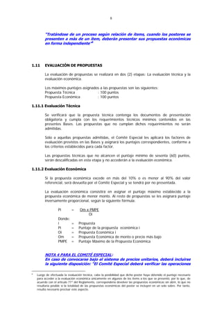 8



         “Tratándose de un proceso según relación de ítems, cuando los postores se
         presenten a más de un ítem, deberán presentar sus propuestas económicas
         en forma independiente”6




1.11     EVALUACIÓN DE PROPUESTAS

         La evaluación de propuestas se realizará en dos (2) etapas: La evaluación técnica y la
         evaluación económica.

         Los máximos puntajes asignados a las propuestas son las siguientes:
         Propuesta Técnica            : 100 puntos
         Propuesta Económica          : 100 puntos

1.11.1 Evaluación Técnica

         Se verificará que la propuesta técnica contenga los documentos de presentación
         obligatoria y cumpla con los requerimientos técnicos mínimos contenidos en las
         presentes Bases. Las propuestas que no cumplan dichos requerimientos no serán
         admitidas.

         Sólo a aquellas propuestas admitidas, el Comité Especial les aplicará los factores de
         evaluación previstos en las Bases y asignará los puntajes correspondientes, conforme a
         los criterios establecidos para cada factor.

         Las propuestas técnicas que no alcancen el puntaje mínimo de sesenta (60) puntos,
         serán descalificadas en esta etapa y no accederán a la evaluación económica.

1.11.2 Evaluación Económica

         Si la propuesta económica excede en más del 10% o es menor al 90% del valor
         referencial, será devuelta por el Comité Especial y se tendrá por no presentada.

         La evaluación económica consistirá en asignar el puntaje máximo establecido a la
         propuesta económica de menor monto. Al resto de propuestas se les asignará puntaje
         inversamente proporcional, según la siguiente fórmula:

                   Pi        =      Om x PMPE
                                        Oi
                   Donde:
                   i         =     Propuesta
                   Pi        =     Puntaje de la propuesta económica i
                   Oi        =     Propuesta Económica i
                   Om        =     Propuesta Económica de monto o precio más bajo
                   PMPE      =     Puntaje Máximo de la Propuesta Económica


         NOTA 4 PARA EL COMITÉ ESPECIAL:
         En caso de convocarse bajo el sistema de precios unitarios, deberá incluirse
         la siguiente disposición: “El Comité Especial deberá verificar las operaciones

6
    Luego de efectuada la evaluación técnica, cabe la posibilidad que dicho postor haya obtenido el puntaje necesario
    para acceder a la evaluación económica únicamente en algunos de los ítems a los que se presentó, por lo que, de
    acuerdo con el artículo 71º del Reglamento, correspondería devolver las propuestas económicas sin abrir, lo que no
    resultaría posible si la totalidad de las propuestas económicas del postor se incluyen en un solo sobre. Por tanto,
    resulta necesario precisar este aspecto.
 
