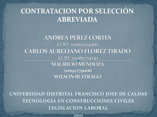 CONTRATACION POR SELECCIÓN ABREVIADA ANDREA PEREZ CORTES COD: 20062079066CARLOS AURELIANO FLOREZ TIRADO COD: 20081079030MAURICIO MENDOZA20092279006WILSON BUITRAGO UNIVERSIDAD DISTRITAL FRANCISCO JOSE DE CALDAS TECNOLOGIA EN CONSTRUCCIONES CIVILES LEGISLACION LABORAL 2011 