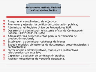 Asegurar el cumplimiento de objetivos; Promover y ejecutar la política de contratación publica; Administrar el Registro Único de Proveedores RUP; Desarrollar y administrar  el sistema oficial de Contratación Publica, COMPRASPUBLICAS; Administrar los procedimientos para la certificación de producción nacional; Establecer  y administrar catálogos de bienes; Expedir modelos obligatorios de documentos precontractuales y contractuales; Dictar normas administrativas, manuales e instructivos relacionados con esta ley; Capacitar y asesorar en contratación publica; Facilitar mecanismos de veeduría ciudadana. Atribuciones Instituto Nacional  de Contratación Publica 