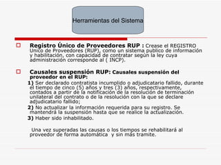 Registro Único de Proveedores RUP :   Crease el REGISTRO Unico de Proveedores (RUP), como un sistema publico de información y habilitación, con capacidad de contratar según la ley cuya administración corresponde al ( INCP). Causales suspensión RUP:   Causales suspensión del proveedor en el RUP: 1)  Ser declarado contratista incumplido o adjudicatario fallido, durante el tiempo de cinco (5) años y tres (3) años, respectivamente, contados a partir de la notificación de la resolución de terminación unilateral del contrato o de la resolución con la que se declare adjudicatario fallido; 2)  No actualizar la información requerida para su registro. Se mantendrá la suspensión hasta que se realice la actualización. 3)  Haber sido inhabilitado. Una vez superadas las causas o los tiempos se rehabilitará al proveedor de forma automática  y sin más tramite. Herramientas del Sistema 