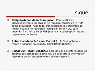 sigue Obligatoriedad de la Inscripción:  Para participar  individualmente o en ocasión se requiere constar en le RUP  como proveedor  habilitado. Por excepción los oferentes de menor cuantía no requieren inscripción en el RUC, pero deberán  inscribirse en el RUP previa a la subscripción de sus respectivos contratos. Publicidad de la Información del RUP:  Será  pública y estará disponible en el portal COMPRASPURLICAS. Portal COMPRASPUBLICAS:  Será de uso obligatorio para las autoridades sometidas a esta ley. Se publicará la información relevante de los procedimientos de contratación. 