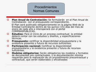 Plan Anual de Contratación:  Se formularán  en el Plan Anual de Contratación  con el presupuesto correspondiente. El Plan será publicado obligatoriamente en la página Web de la Entidad Contratante dentro de los quince (15) días del mes de enero de cada año e interoperará con el portal COMPRASPUBLICAS.   Estudios:  Para el inicio de un proceso contractual  la entidad deberá contar con los estudios y diseños, y especificaciones técnicas. Presupuesto:  certificar la disponibilidad presupuestaria y la existencia presente o futura de recursos suficientes.   Participación nacional:  Certificar la disponibilidad presupuestaria y la existencia presente y futura de recursos suficientes. Modelos obligatorios:  Serán obligatorios los modelos y formatos de documentos pre contractuales, y la documentación mínima requerida para la realización de un procedimiento precontractual y contractual, que serán elaborados y oficializados   Procedimientos  Normas Comunes 