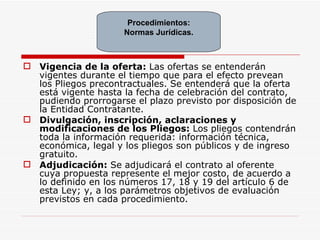 Vigencia de la oferta:  Las ofertas se entenderán vigentes durante el tiempo que para el efecto prevean los Pliegos precontractuales. Se entenderá que la oferta está vigente hasta la fecha de celebración del contrato, pudiendo prorrogarse el plazo previsto por disposición de la Entidad Contratante. Divulgación, inscripción, aclaraciones y modificaciones de los Pliegos:  Los pliegos contendrán toda la información requerida: información técnica, económica, legal y los pliegos son públicos y de ingreso gratuito. Adjudicación:  Se   adjudicará el contrato al oferente cuya propuesta represente el mejor costo, de acuerdo a lo definido en los números 17, 18 y 19 del artículo 6 de esta Ley; y, a los parámetros objetivos de evaluación previstos en cada procedimiento. Procedimientos: Normas Jurídicas. 