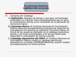 Compras por Catalogo: A)  Definición:   Registro de bienes y servicios normalizados publicados en el portal www.compraspublicas.gov.ec para su contratación directa como resultante de la aplicación de convenios marco. B)  Convenio Marco:  El Instituto Nacional de Contratación Pública efectuará periódicamente procesos de selección de proveedores con quienes se celebrará Convenios Marco en virtud de los cuales se ofertarán en el catálogo electrónico bienes y servicios normalizados a fin de que éstos sean adquiridos o contratados de manera directa.  C)  Catalogo electrónico del INCP:  E l Instituto Nacional de Contratación Pública creará un catálogo electrónico disponible en el Portal COMPRASPUBLICAS, podrán realizar sus adquisiciones en forma directa. Procedimientos Dinámicos COMPRAS POR CATALOGO. 