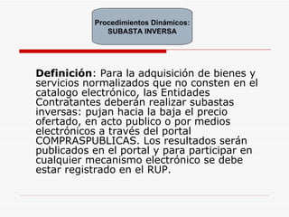 Definición : Para la adquisición de bienes y servicios normalizados que no consten en el catalogo electrónico, las Entidades Contratantes deberán realizar subastas inversas: pujan hacia la baja el precio ofertado, en acto publico o por medios electrónicos a través del portal COMPRASPUBLICAS. Los resultados serán publicados en el portal y para participar en cualquier mecanismo electrónico se debe estar registrado en el RUP. Procedimientos Dinámicos: SUBASTA INVERSA 