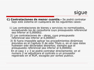 sigue C)  Contrataciones de menor cuantía.-   Se podrá contratar bajo este sistema en cualquiera de los siguientes casos: 1)  Las contrataciones de bienes y servicios no normalizados, exceptuando los de consultoría cuyo presupuesto referencial sea inferior al 0,000002. 2)  Las contrataciones de - obras, cuyo presupuesto referencial sea inferior al 0,000007. 3)  Si fuera imposible aplicar los procedimientos dinámicos previstos en el Capítulo II de este Título o, en el caso éstos hubiesen sido declarados desiertos; siempre que el presupuesto referencial sea inferior al 0,000002 . En el caso 1 y 3 se podrá contratar directamente; en el numero 2 se adjudicara el contrato a un proveedor registrado en el RUP, escogido por sorteo publico. 