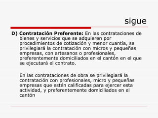 sigue D) Contratación Preferente:   En las contrataciones de bienes y servicios que se adquieren por procedimientos de cotización y menor cuantía,   se privilegiará la contratación con micros y pequeñas empresas, con artesanos o profesionales, preferentemente domiciliados en el cantón en el que se ejecutará el contrato. En las contrataciones de obra  se privilegiará la contratación con profesionales, micro y pequeñas empresas que estén calificadas para ejercer esta actividad, y preferentemente domiciliados en el cantón   