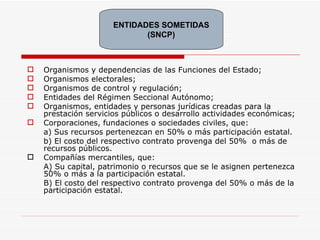 Organismos y dependencias de las Funciones del Estado; Organismos electorales; Organismos de control y regulación; Entidades del Régimen Seccional Autónomo; Organismos, entidades y personas jurídicas creadas para la prestación servicios públicos o desarrollo actividades económicas; Corporaciones, fundaciones o sociedades civiles, que:  a) Sus recursos pertenezcan en 50% o más participación estatal. b) El costo del respectivo contrato provenga del 50%  o más de recursos públicos. Compañías mercantiles, que: A) Su capital, patrimonio o recursos que se le asignen pertenezca 50% o más a la participación estatal. B) El costo del respectivo contrato provenga del 50% o más de la participación estatal. ENTIDADES SOMETIDAS (SNCP) 