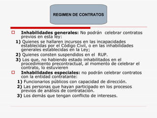Inhabilidades generales:  No podrán  celebrar contratos previos en esta ley:  1)   Quienes se hallaren incursos en las incapacidades establecidas por el Código Civil, o en las inhabilidades generales establecidas en la Ley; 2)  Quienes consten suspendidos en el  RUP. 3)   Los que, no habiendo estado inhabilitados en el procedimiento precontractual, al momento de celebrar el contrato, lo estuvieren   Inhabilidades especiales:  no podrán celebrar contratos con la entidad contratante: 1)  Funcionarios públicos con capacidad de dirección. 2)  Las personas que hayan participado en los procesos previos de análisis de contratación. 3)  Los demás que tengan conflicto de intereses. REGIMEN DE CONTRATOS 