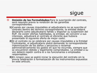 sigue Omisión de las Formalidades: Para la suscripción del contrato, será requisito previo la rendición de las garantías correspondientes. 1) Cuando por causas imputables al adjudicatario no se suscriba el contrato dentro del término correspondiente, la entidad deberá declararlo como adjudicatario fallido y disponer su suspensión del RUP. De existir ofertas habilitadas, la entidad, de convenir a sus intereses, adjudicará el contrato al oferente que hubiera presentado la siguiente oferta de mejor costo. 2) Si el contrato no se celebrare por causas imputables a la Entidad Contratante, el adjudicatario podrá demandar la correspondiente indemnización de los daños y perjuicios o reclamar administrativamente los gastos en que ha incurrido, siempre que se encuentren debida y legalmente comprobados. La entidad a su vez deberá repetir contra el o los funcionarios o empleados responsables. 3) En ningún caso se podrá iniciar la ejecución del contrato sin la previa celebración o formalización de los instrumentos expuestos en este artículo. 