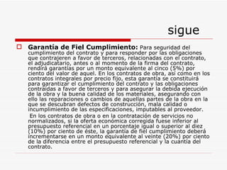 sigue Garantía de Fiel Cumplimiento:   Para seguridad del cumplimiento del contrato y para responder por las obligaciones que contrajeren a favor de terceros, relacionadas con el contrato, el adjudicatario, antes o al momento de la firma del contrato, rendirá garantías por un monto equivalente al cinco (5%) por ciento del valor de aquel. En los contratos de obra, así como en los contratos integrales por precio fijo, esta garantía se constituirá para garantizar el cumplimiento del contrato y las obligaciones contraídas a favor de terceros y para asegurar la debida ejecución de la obra y la buena calidad de los materiales, asegurando con ello las reparaciones o cambios de aquellas partes de la obra en la que se descubran defectos de construcción, mala calidad o incumplimiento de las especificaciones, imputables al proveedor. En los contratos de obra o en la contratación de servicios no normalizados, si la oferta económica corregida fuese inferior al presupuesto referencial en un porcentaje igual o superior al diez (10%) por ciento de éste, la garantía de fiel cumplimiento deberá incrementarse en un monto equivalente al veinte (20%) por ciento de la diferencia entre el presupuesto referencial y la cuantía del contrato. 