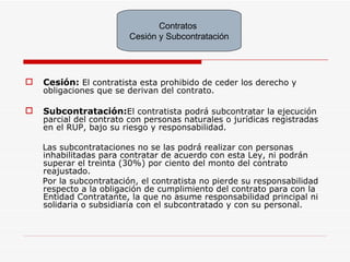Cesión:  El contratista esta prohibido de ceder los derecho y obligaciones que se derivan del contrato. Subcontratación: El contratista podrá subcontratar la ejecución parcial del contrato con personas naturales o jurídicas registradas en el RUP, bajo su riesgo y responsabilidad. Las subcontrataciones no se las podrá realizar con personas inhabilitadas para contratar de acuerdo con esta Ley, ni podrán superar el treinta (30%) por ciento del monto del contrato reajustado. Por la subcontratación, el contratista no pierde su responsabilidad respecto a la obligación de cumplimiento del contrato para con la Entidad Contratante, la que no asume responsabilidad principal ni solidaria o subsidiaria con el subcontratado y con su personal. Contratos  Cesión y Subcontratación 