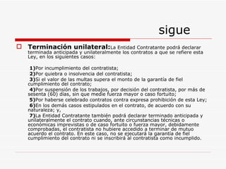 sigue Terminación unilateral: La Entidad Contratante podrá declarar terminada anticipada y unilateralmente los contratos a que se refiere esta Ley, en los siguientes casos: 1) Por incumplimiento del contratista; 2) Por quiebra o insolvencia del contratista; 3) Si el valor de las multas supera el monto de la garantía de fiel cumplimiento del contrato; 4) Por suspensión de los trabajos, por decisión del contratista, por más de sesenta (60) días, sin que medie fuerza mayor o caso fortuito; 5) Por haberse celebrado contratos contra expresa prohibición de esta Ley; 6) En los demás casos estipulados en el contrato, de acuerdo con su  naturaleza; y, 7) La Entidad Contratante también podrá declarar terminado anticipada y unilateralmente el contrato cuando, ante circunstancias técnicas o económicas imprevistas o de caso fortuito o fuerza mayor, debidamente comprobadas, el contratista no hubiere accedido a terminar de mutuo acuerdo el contrato. En este caso, no se ejecutará la garantía de fiel cumplimiento del contrato ni se inscribirá al contratista como incumplido. 