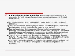 Causas imputables a entidad: El contratista podrá demandar la resolución del contrato, por las siguientes causas imputables a la Entidad Contratante: 1) Por incumplimiento de las obligaciones contractuales por más de sesenta (60) días; 2) Por la suspensión de los trabajos por más de sesenta (60) días, dispuestos por la entidad sin que medie fuerza mayor o caso fortuito; 3) Cuando los diseños definitivos sean técnicamente inejecutables o no se hubieren solucionado defectos de ellos, en este caso, la Entidad Contratante iniciará las acciones legales que correspondan en contra de los consultores por cuya culpa no se pueda ejecutar el objeto de la contratación; y, 4) Cuando, ante circunstancias técnicas o económicas imprevistas o de caso fortuito o fuerza mayor, debidamente comprobadas, la Entidad Contratante no hubiere accedido a terminar de mutuo acuerdo el contrato. 5) En ningún caso se considerará que las Entidades Contratantes se hallan en mora del pago, si el anticipo entregado no ha sido devengado en su totalidad. 