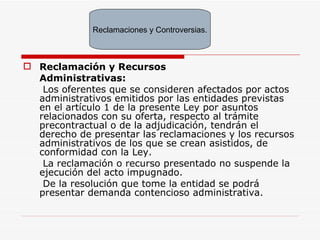 Reclamación y Recursos Administrativas:   Los oferentes que se consideren afectados por actos administrativos emitidos por las entidades previstas en el artículo 1 de la presente Ley por asuntos relacionados con su oferta, respecto al trámite precontractual o de la adjudicación, tendrán el derecho de presentar las reclamaciones y los recursos administrativos de los que se crean asistidos, de conformidad con la Ley. La reclamación o recurso presentado no suspende la ejecución del acto impugnado. De la resolución que tome la entidad se podrá presentar demanda contencioso administrativa. Reclamaciones y Controversias. 