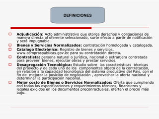 Adjudicación:  Acto administrativo que otorga derechos y obligaciones de manera directa al oferente seleccionado, surte efecto a partir de notificación y será impugnable. Bienes y Servicios Normalizados:  contratación homologada y catalogada. Catalogo Electrónico:  Registro de bienes y servicios, www.compraspublicas.gov.ec para su contratación directa. Contratista:  persona natural o jurídica, nacional o extranjera contratada para proveer  bienes, ejecutar obras y prestar servicios. Desagregación Tecnológica:  Estudio sobre  las características  técnicas del proyecto y de cada uno de los  componentes objeto de la contratación, en relación a la capacidad tecnológica del sistema productivo del País, con el fin de  mejorar la posición de negociación , aprovechar la oferta nacional y determinar la participación nacional. Mejor costo de Bienes o Servicios Normalizados:  Oferta que cumpliendo con todas las especificaciones y requerimientos técnicos, financieros y legales exigidos en los documentos preconractuales, oferten el precio más bajo. DEFINICIONES 